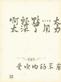 啊轻点灬太粗嗯太深了用力电影