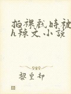 拍裸戏时被c了h辣文小说