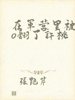 在军营里被cao翻了许桃