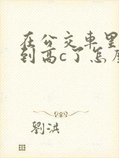 在公交车里c弄到高c了怎么办