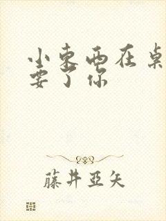 小东西在桌子上要了你