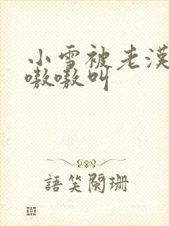 小雪被老汉玩得嗷嗷叫