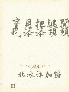 宝贝把腿开大让我添添视频