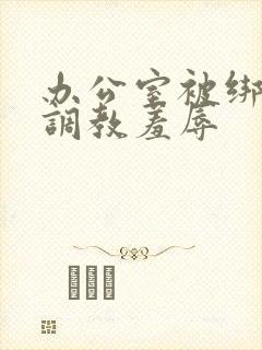 办公室被绑奶头调教羞辱