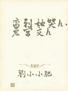 脔到她哭h小白兔宫交h