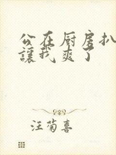 公在厨房扒开腿让我爽了