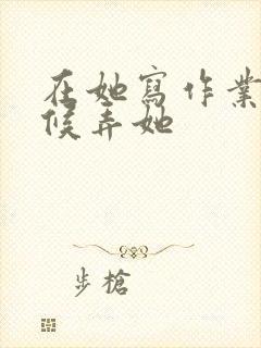 在她写作业的时候弄她