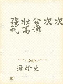 强壮公次次弄得我高潮