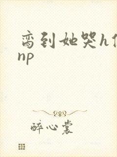 脔到她哭h修仙np