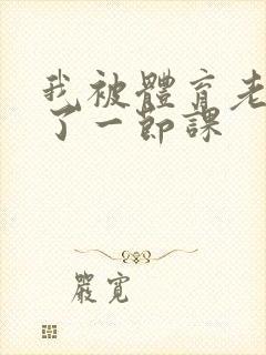 我被体育老师c了一节课