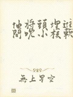 他将头埋进双腿间吮小核软件