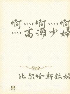 啊灬啊灬啊灬快灬高潮少妇小说