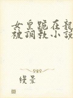 女皇跪在龙椅前被调教小说