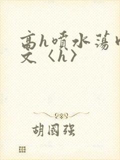 高h喷水荡肉欲文〈h〉