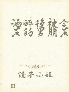 酒醉后被合租室友的男朋友睡了