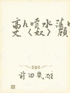 高h喷水荡肉欲文〈奴〉顾依依