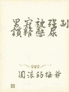 男宠被强制灌水锁精憋尿