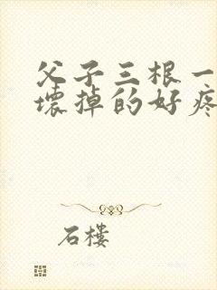 父子三根一起会坏掉的好疼