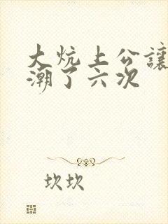 大炕上公让我高潮了六次