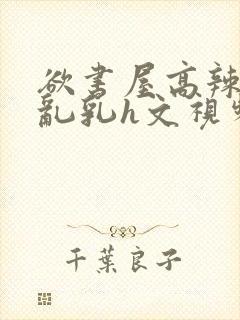 欲书屋高辣h文乱乳h文视频封面