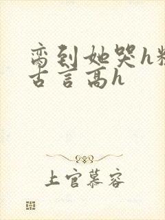 脔到她哭h粗话古言高h