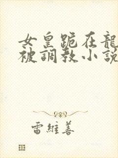 女皇跪在龙椅前被调教小说