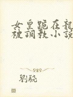 女皇跪在龙椅前被调教小说