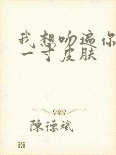 我想吻遍你的每一寸皮肤