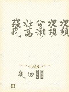 强壮公次次弄得我高潮视频