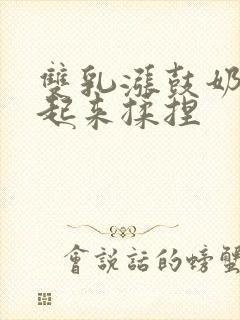 双乳涨鼓奶头翘起来揉捏