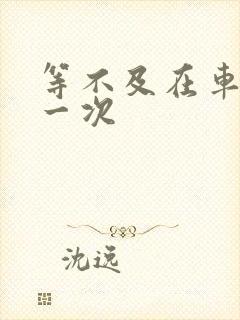 等不及在车里做一次