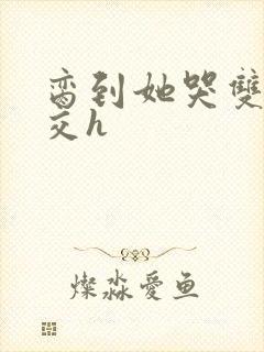 脔到她哭双根宫交h