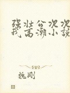 强壮公次次弄得我高潮小说