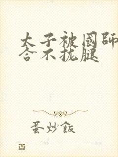 太子被国师c到合不拢腿