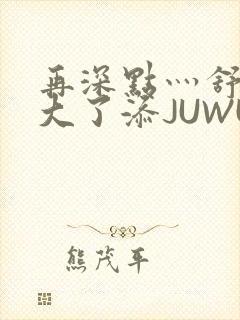 再深点灬舒服灬大了添JUWU