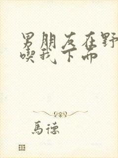 男朋友在野外猛吃我下面