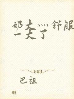 奶大灬舒服灬太一大了