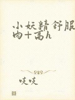 小妖精舒服吗+肉+高h