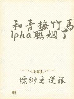 和青梅竹马的alpha联姻了 笔趣阁封面