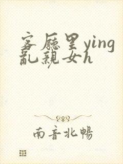 客厅里ying乱亲女h