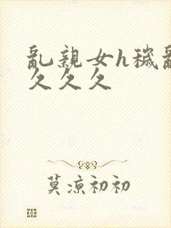 乱亲女h秽乱长久久久