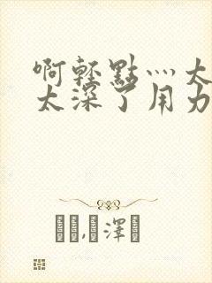 啊轻点灬太粗嗯太深了用力电影