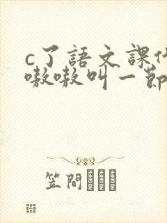 c了语文课代表嗷嗷叫一节课文