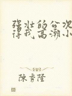 强壮的公次次弄得我高潮小说