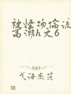 被怪物伦流澡到高潮h文6