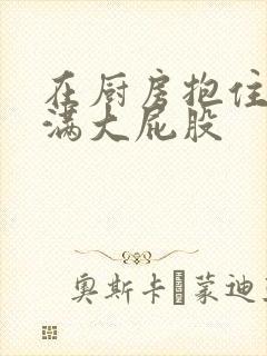 在厨房抱住岳丰满大屁股