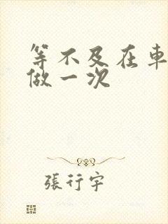 等不及在车里先做一次