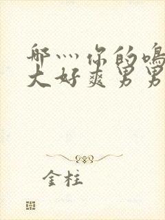 哪灬你的鸣巴好大好爽男男