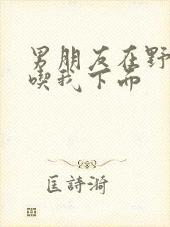 男朋友在野外猛吃我下面