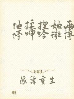 他揉捏她两乳不停呻吟微博